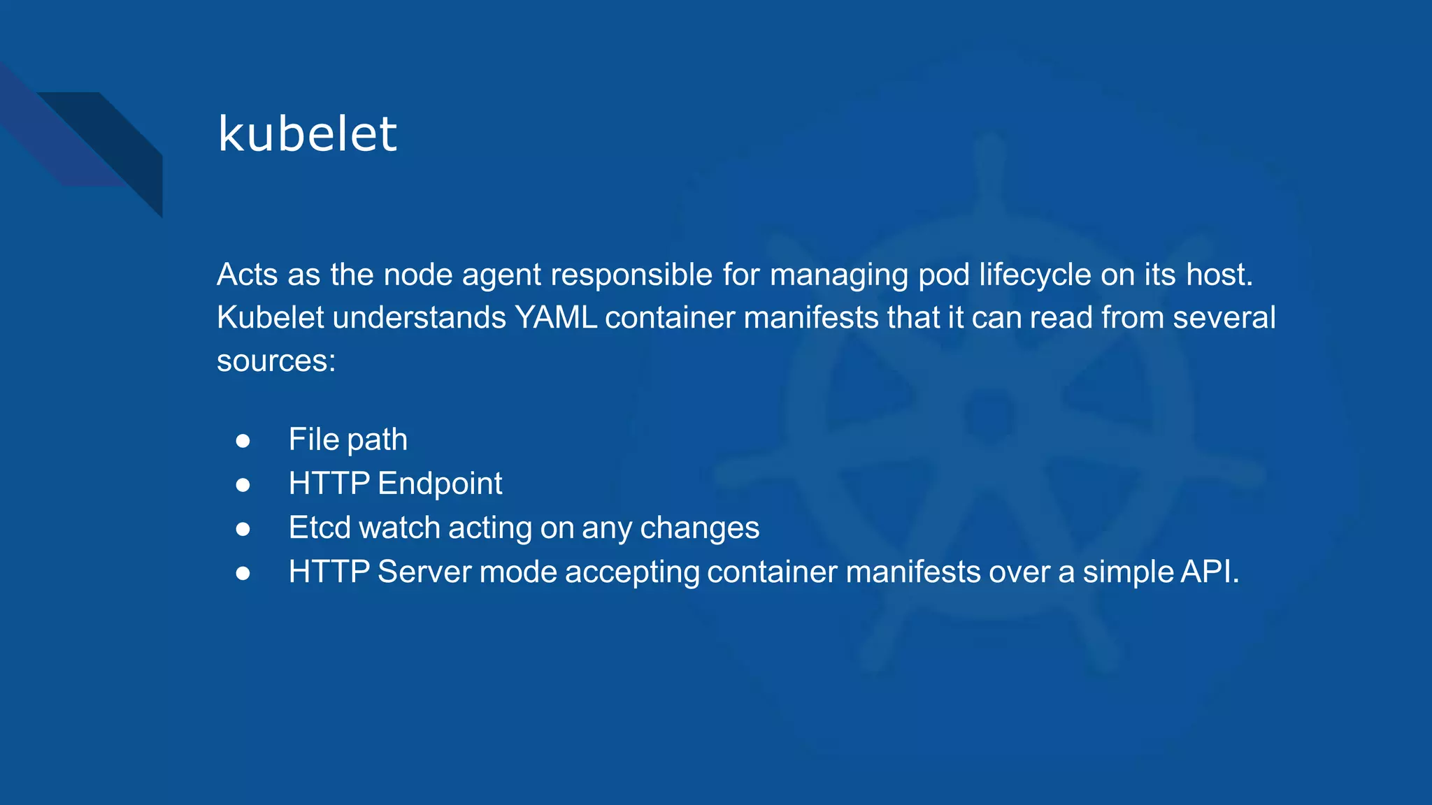 kubelet
Acts as the node agent responsible for managing pod lifecycle on its host.
Kubelet understands YAML container manifests that it can read from several
sources:
● File path
● HTTP Endpoint
● Etcd watch acting on any changes
● HTTP Server mode accepting container manifests over a simple API.
 
