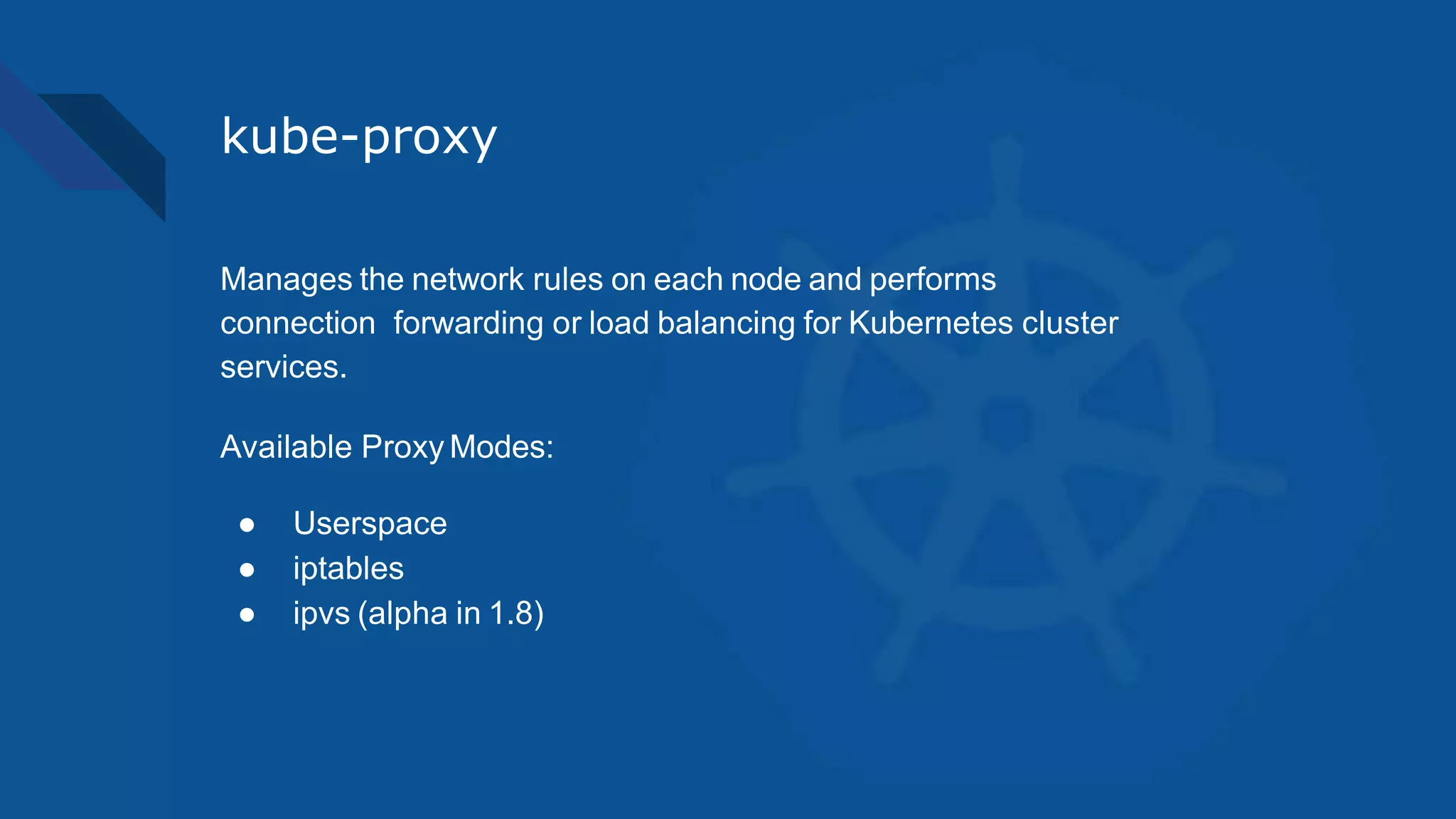 kube-proxy
Manages the network rules on each node and performs
connection forwarding or load balancing for Kubernetes cluster
services.
Available Proxy Modes:
● Userspace
● iptables
● ipvs (alpha in 1.8)
 