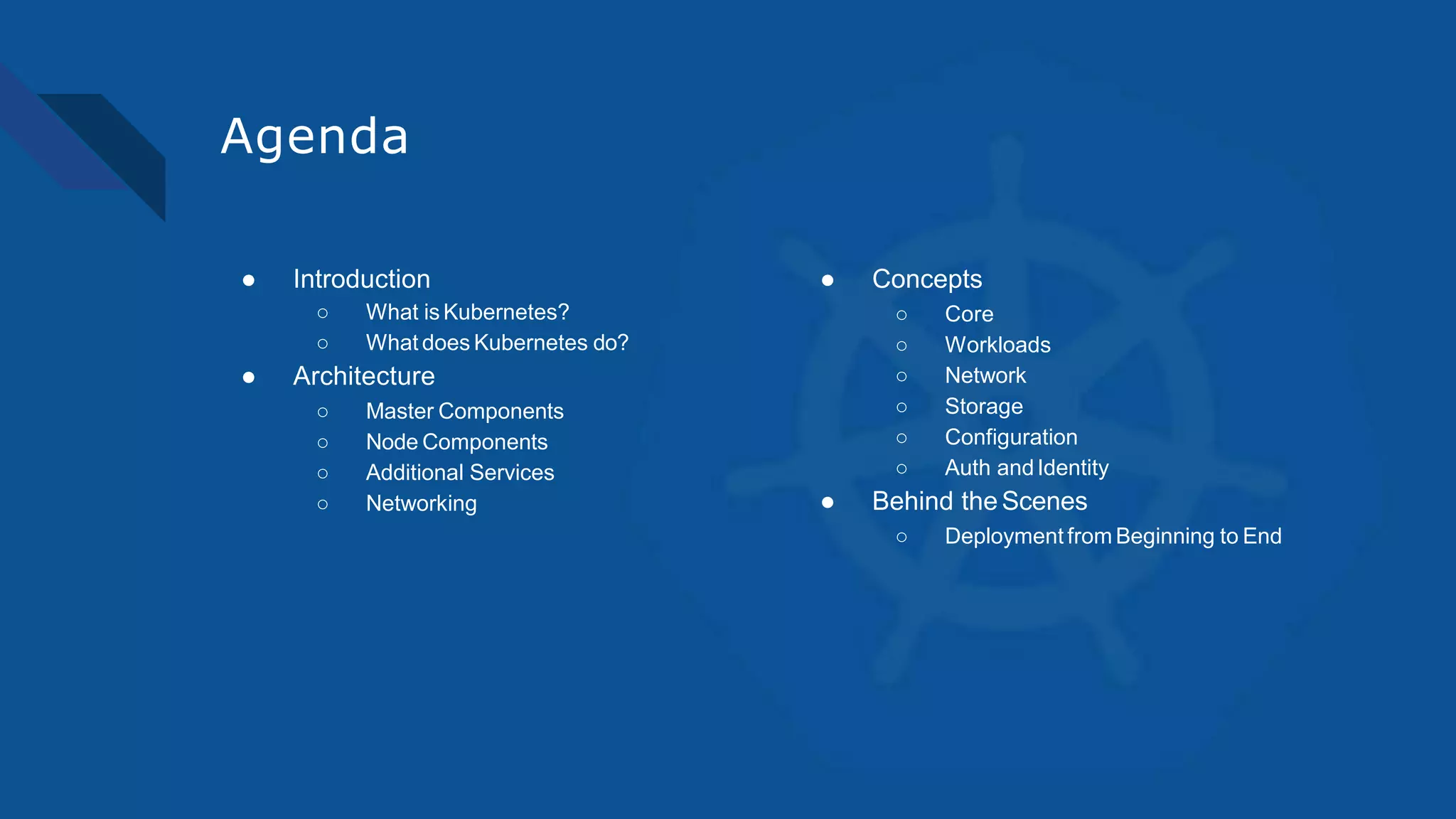 Agenda
● Introduction
○ What is Kubernetes?
○ What does Kubernetes do?
● Architecture
○ Master Components
○ Node Components
○ Additional Services
○ Networking
● Concepts
○ Core
○ Workloads
○ Network
○ Storage
○ Configuration
○ Auth andIdentity
● Behind theScenes
○ Deployment from Beginning to End
 