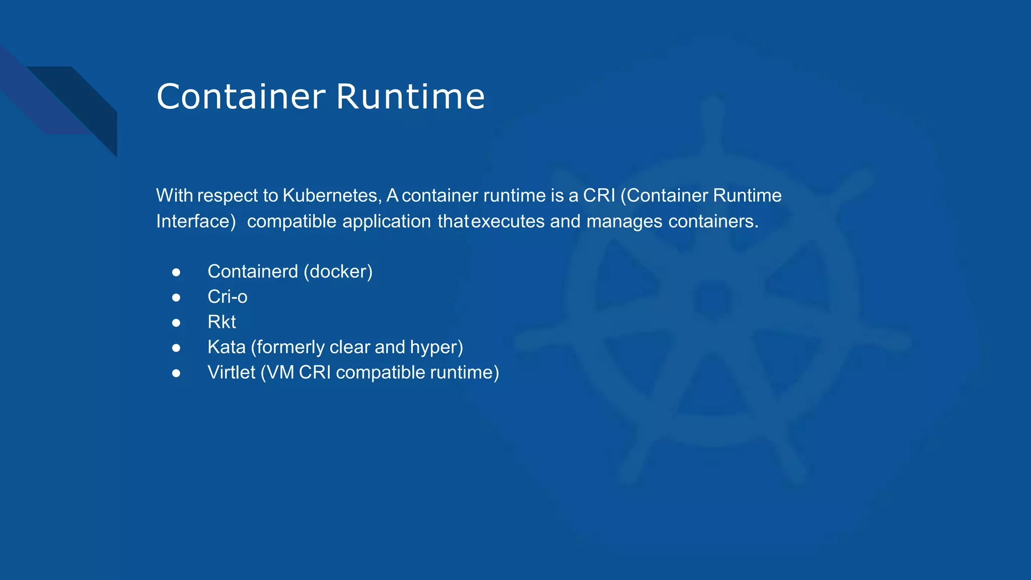 Container Runtime
With respect to Kubernetes, A container runtime is a CRI (Container Runtime
Interface) compatible application thatexecutes and manages containers.
● Containerd (docker)
● Cri-o
● Rkt
● Kata (formerly clear and hyper)
● Virtlet (VM CRI compatible runtime)
 