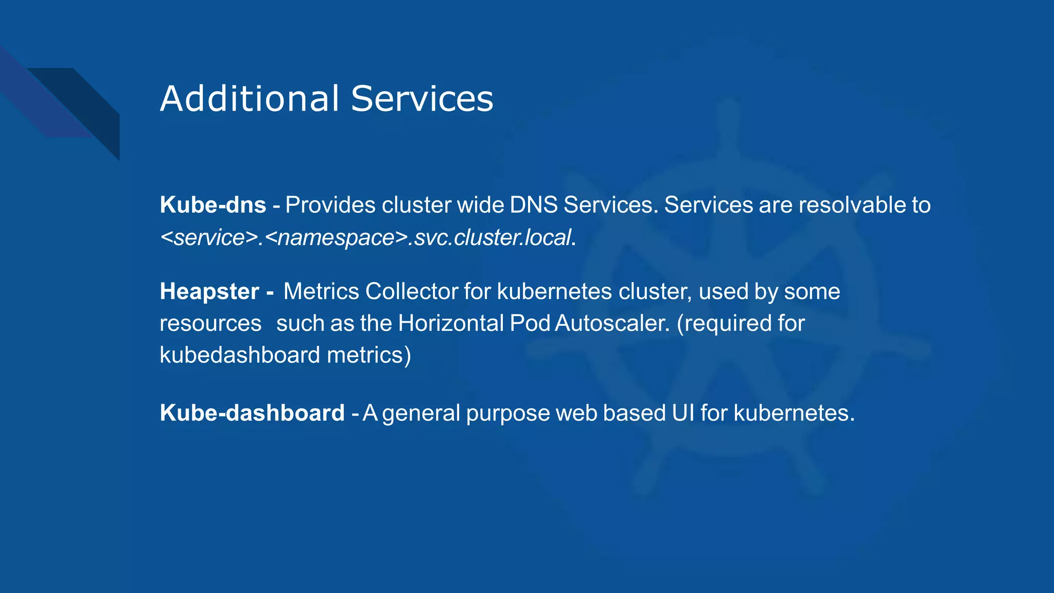 Additional Services
Kube-dns - Provides cluster wide DNS Services. Services are resolvable to
<service>.<namespace>.svc.cluster.local.
Heapster - Metrics Collector for kubernetes cluster, used by some
resources such as the Horizontal Pod Autoscaler. (required for
kubedashboard metrics)
Kube-dashboard -A general purpose web based UI for kubernetes.
 