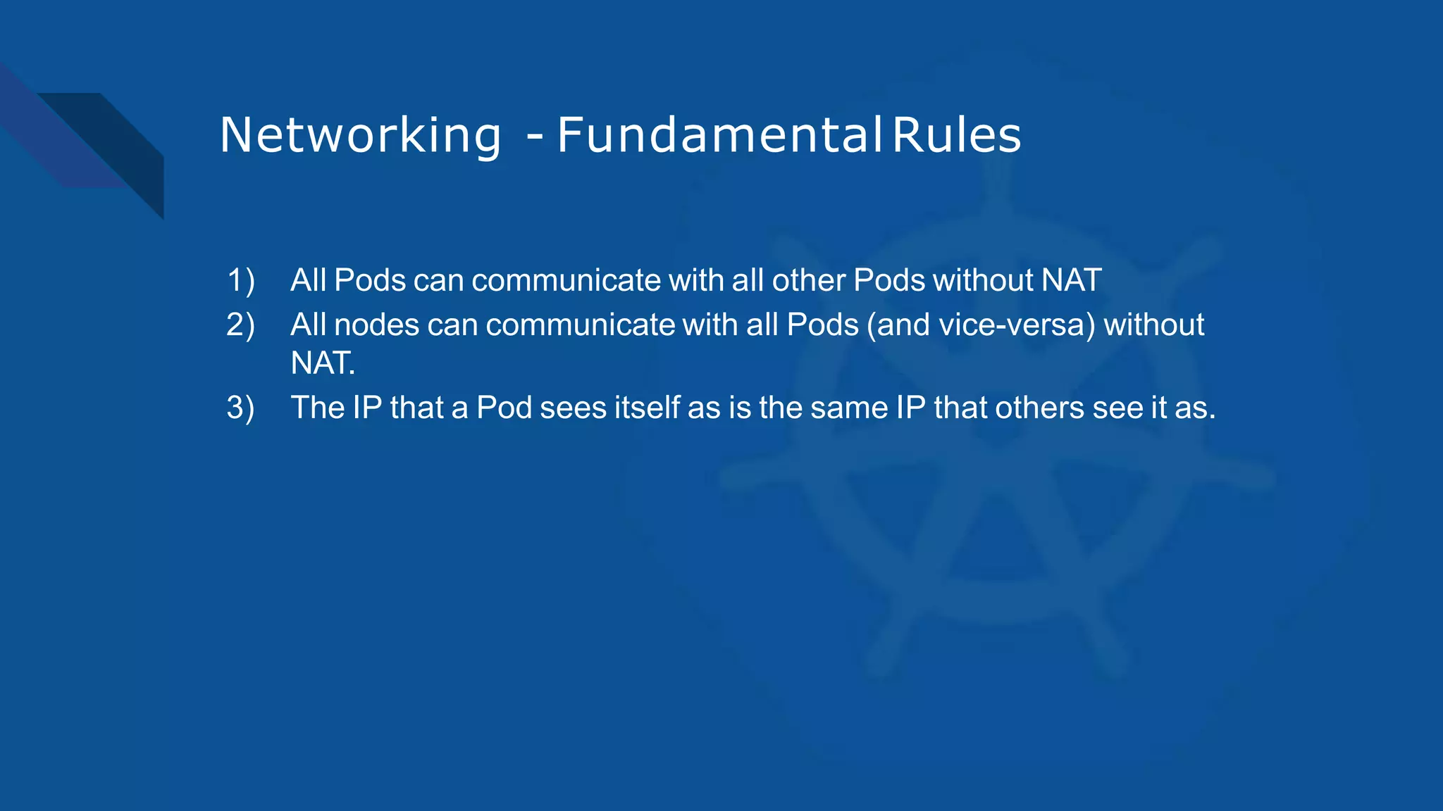 Networking - FundamentalRules
1) All Pods can communicate with all other Pods without NAT
2) All nodes can communicate with all Pods (and vice-versa) without
NAT.
3) The IP that a Pod sees itself as is the same IP that others see it as.
 