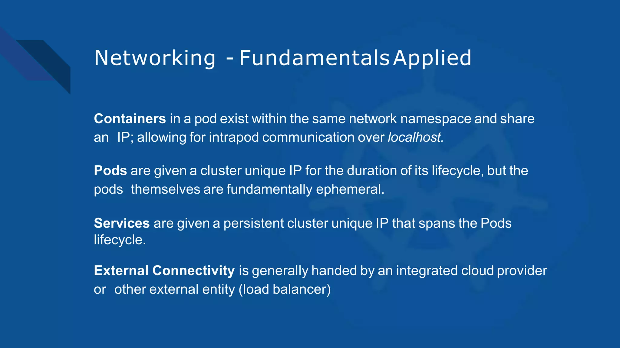 Networking - FundamentalsApplied
Containers in a pod exist within the same network namespace and share
an IP; allowing for intrapod communication over localhost.
Pods are given a cluster unique IP for the duration of its lifecycle, but the
pods themselves are fundamentally ephemeral.
Services are given a persistent cluster unique IP that spans the Pods
lifecycle.
External Connectivity is generally handed by an integrated cloud provider
or other external entity (load balancer)
 