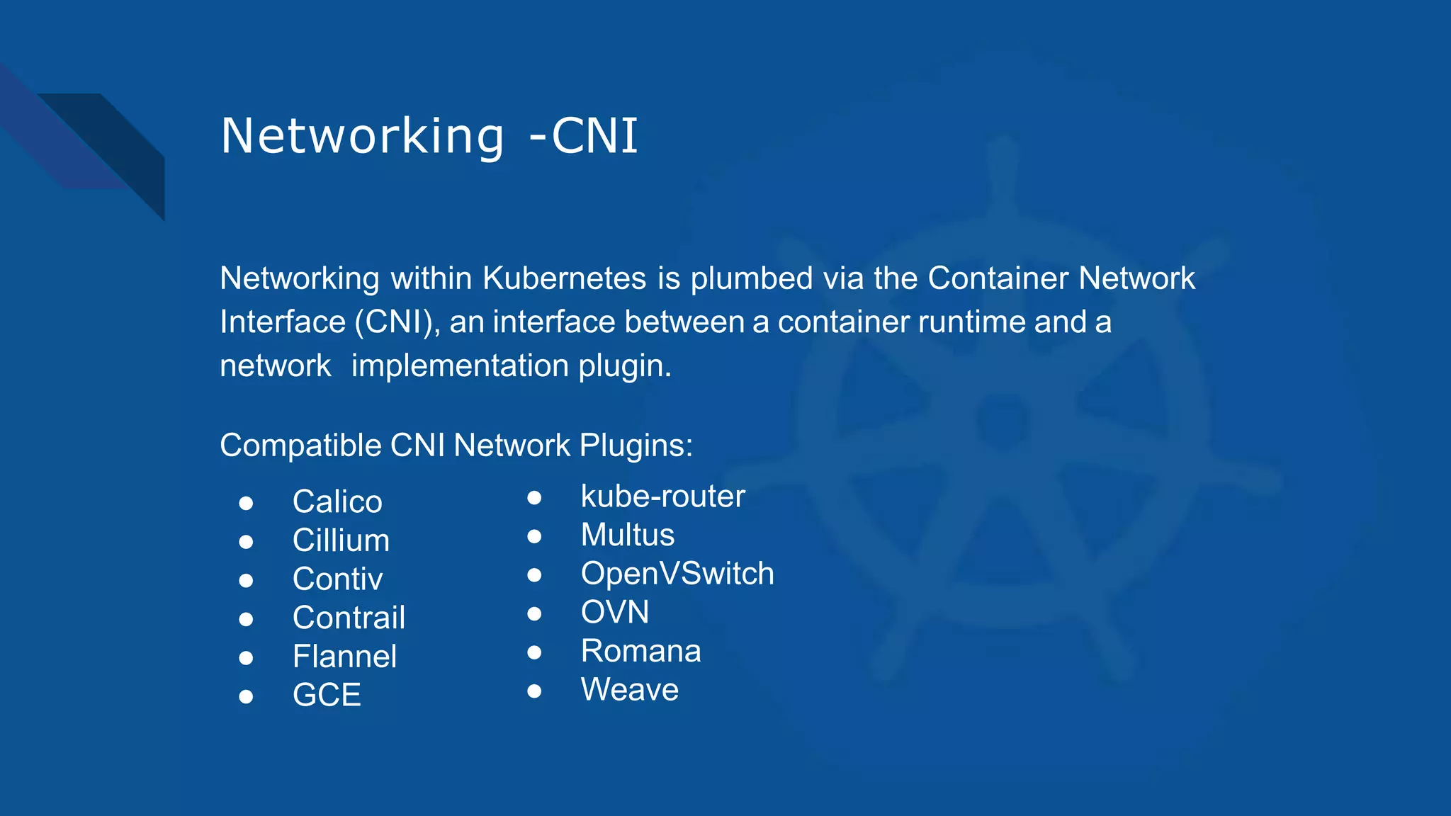 Networking -CNI
Networking within Kubernetes is plumbed via the Container Network
Interface (CNI), an interface between a container runtime and a
network implementation plugin.
Compatible CNI Network Plugins:
● Calico
● Cillium
● Contiv
● Contrail
● Flannel
● GCE
● kube-router
● Multus
● OpenVSwitch
● OVN
● Romana
● Weave
 