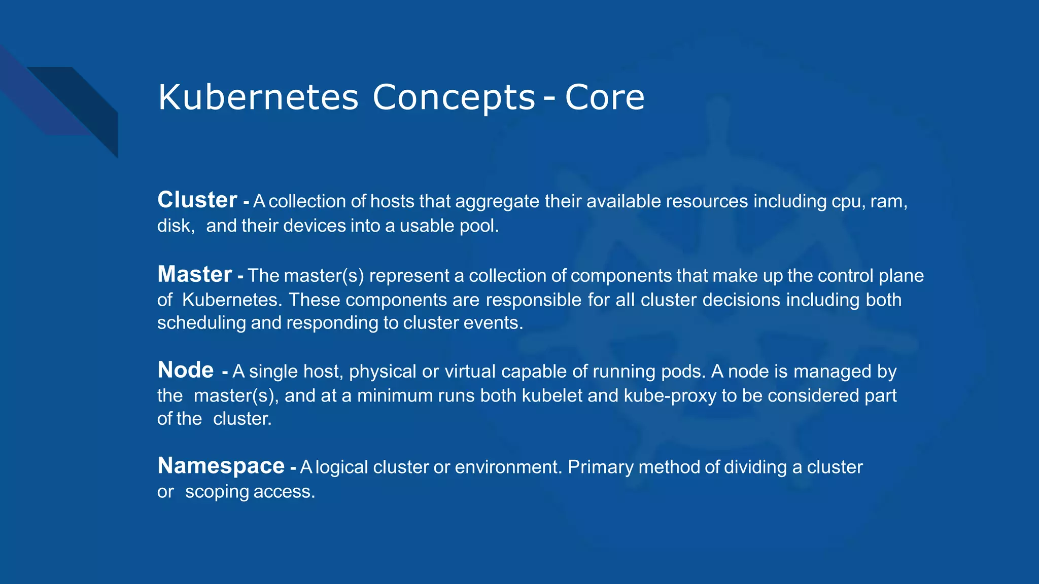 Kubernetes Concepts - Core
Cluster - A collection of hosts that aggregate their available resources including cpu, ram,
disk, and their devices into a usable pool.
Master - The master(s) represent a collection of components that make up the control plane
of Kubernetes. These components are responsible for all cluster decisions including both
scheduling and responding to cluster events.
Node - A single host, physical or virtual capable of running pods. A node is managed by
the master(s), and at a minimum runs both kubelet and kube-proxy to be considered part
of the cluster.
Namespace - A logical cluster or environment. Primary method of dividing a cluster
or scoping access.
 