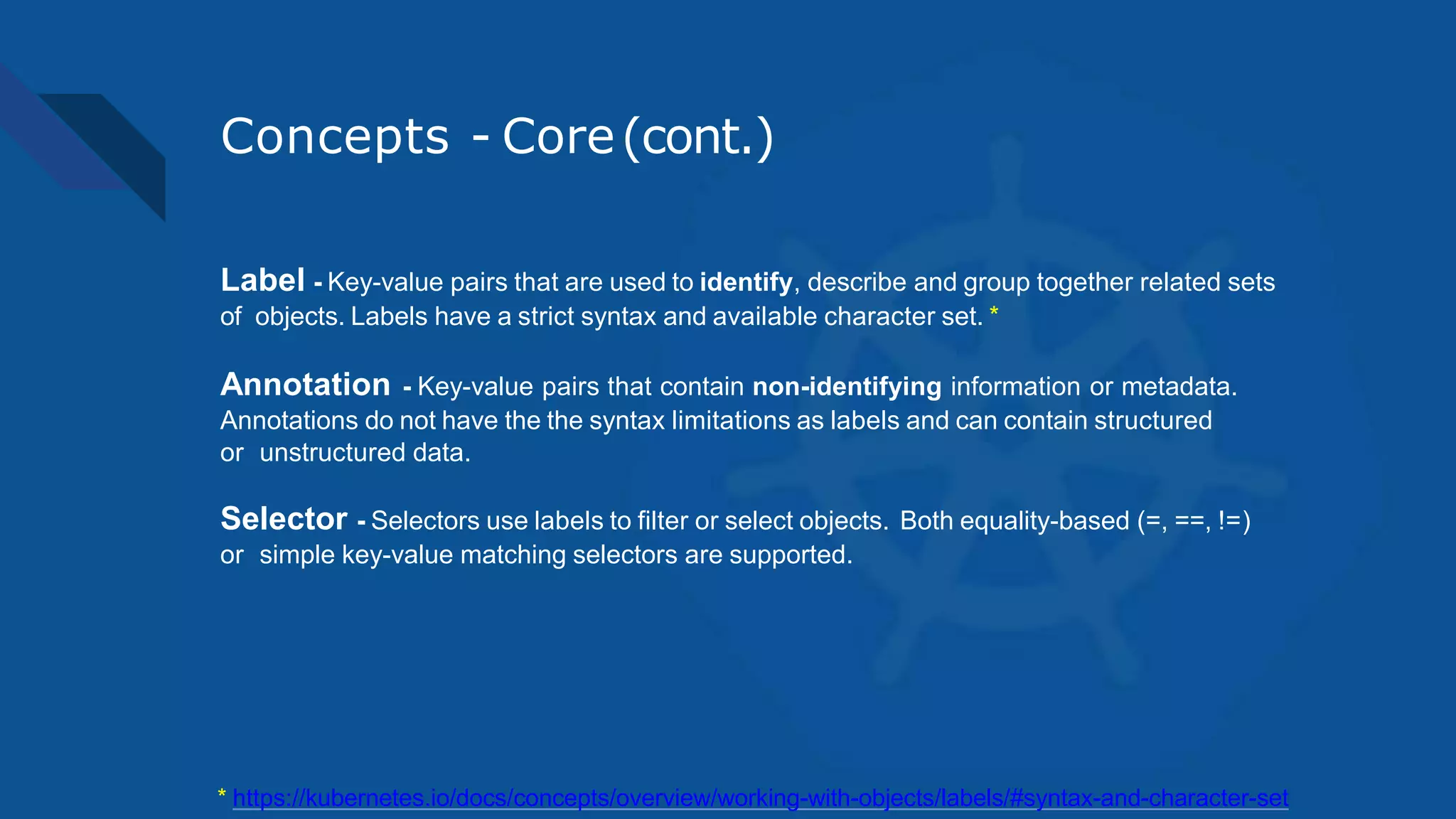 Concepts - Core(cont.)
Label - Key-value pairs that are used to identify, describe and group together related sets
of objects. Labels have a strict syntax and available character set. *
Annotation - Key-value pairs that contain non-identifying information or metadata.
Annotations do not have the the syntax limitations as labels and can contain structured
or unstructured data.
Selector - Selectors use labels to filter or select objects. Both equality-based (=, ==, !=)
or simple key-value matching selectors are supported.
* https://kubernetes.io/docs/concepts/overview/working-with-objects/labels/#syntax-and-character-set
 