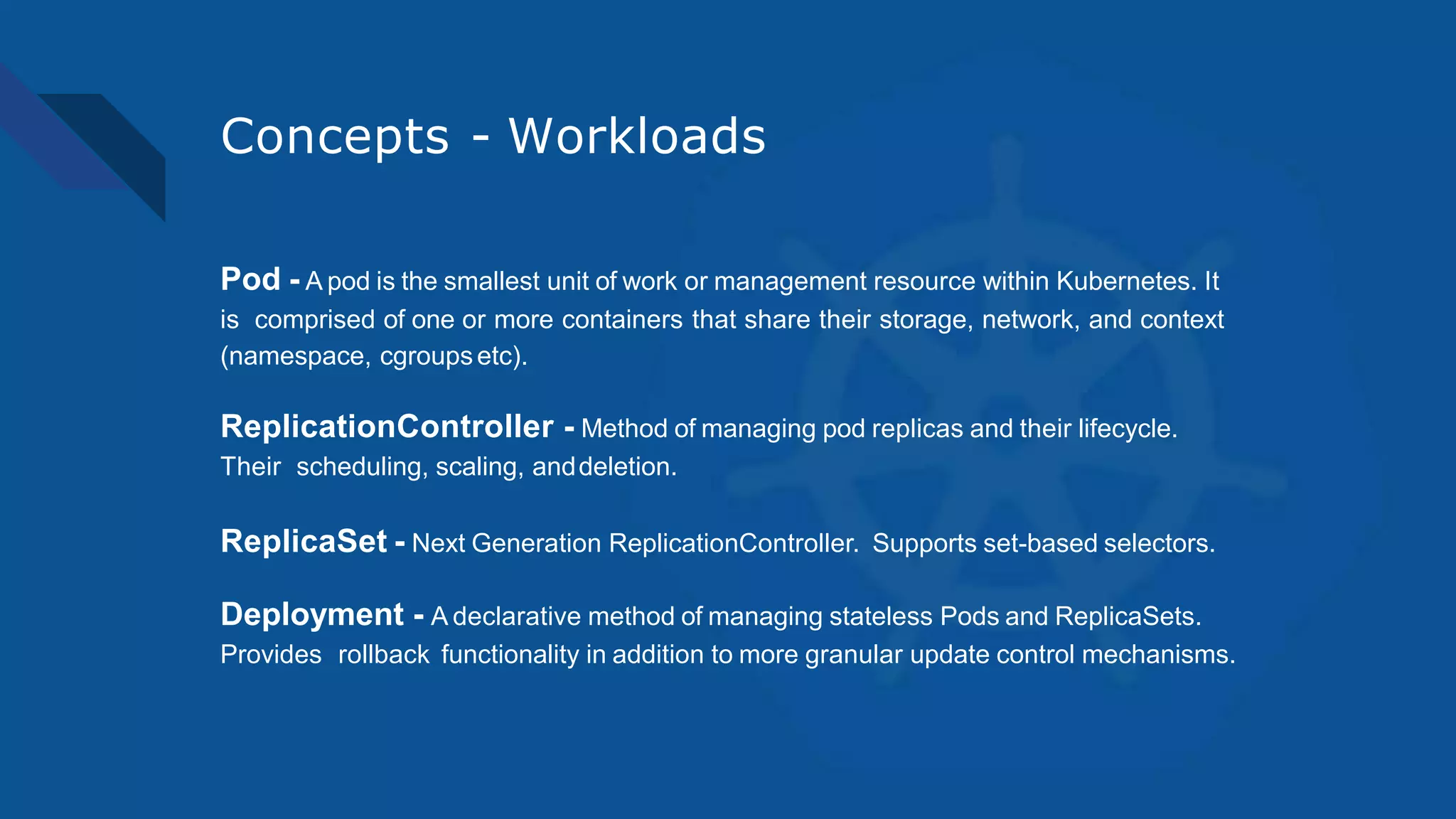 Concepts - Workloads
Pod - A pod is the smallest unit of work or management resource within Kubernetes. It
is comprised of one or more containers that share their storage, network, and context
(namespace, cgroupsetc).
ReplicationController - Method of managing pod replicas and their lifecycle.
Their scheduling, scaling, anddeletion.
ReplicaSet - Next Generation ReplicationController. Supports set-based selectors.
Deployment - A declarative method of managing stateless Pods and ReplicaSets.
Provides rollback functionality in addition to more granular update control mechanisms.
 