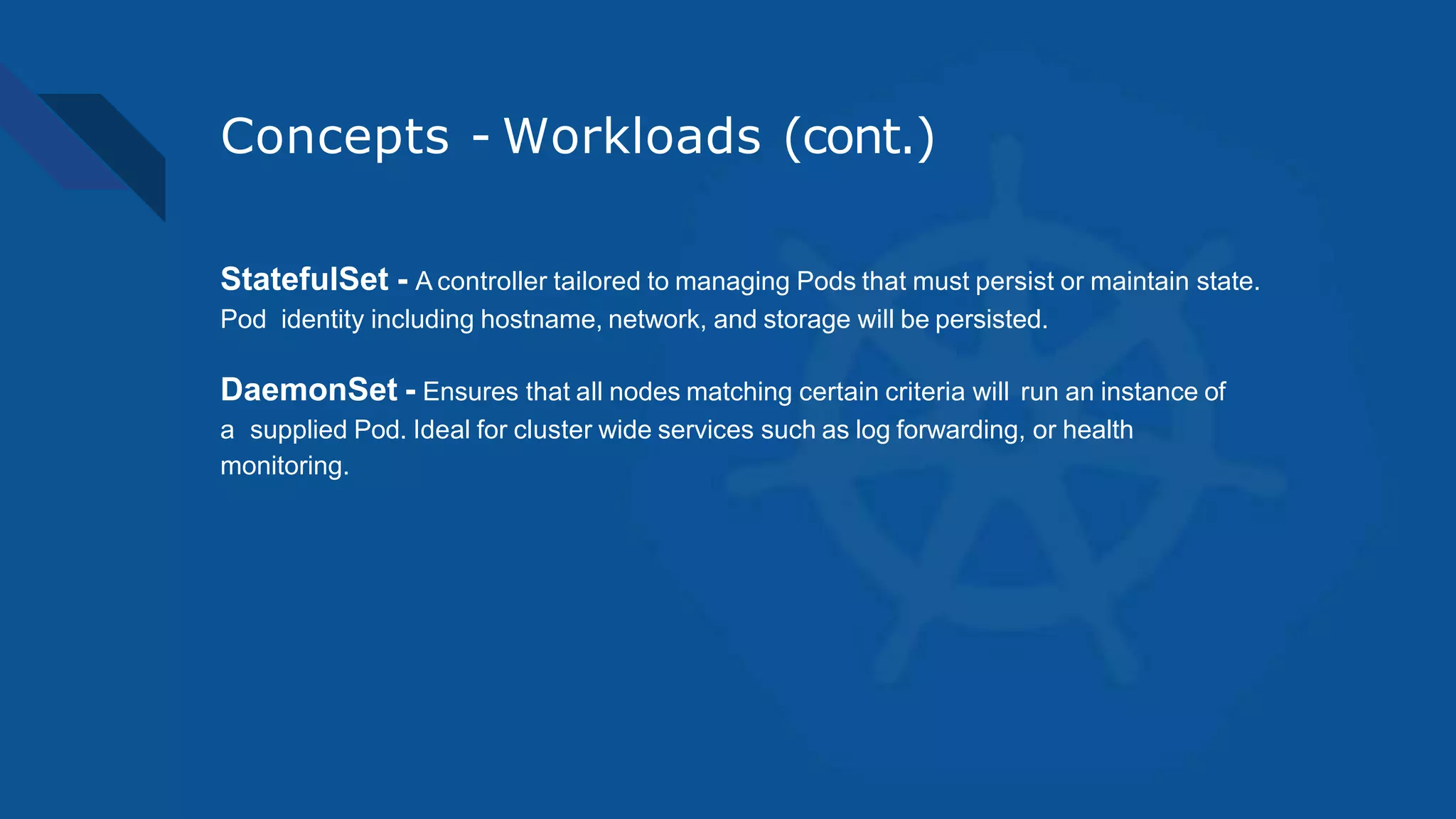 Concepts - Workloads (cont.)
StatefulSet - A controller tailored to managing Pods that must persist or maintain state.
Pod identity including hostname, network, and storage will be persisted.
DaemonSet - Ensures that all nodes matching certain criteria will run an instance of
a supplied Pod. Ideal for cluster wide services such as log forwarding, or health
monitoring.
 