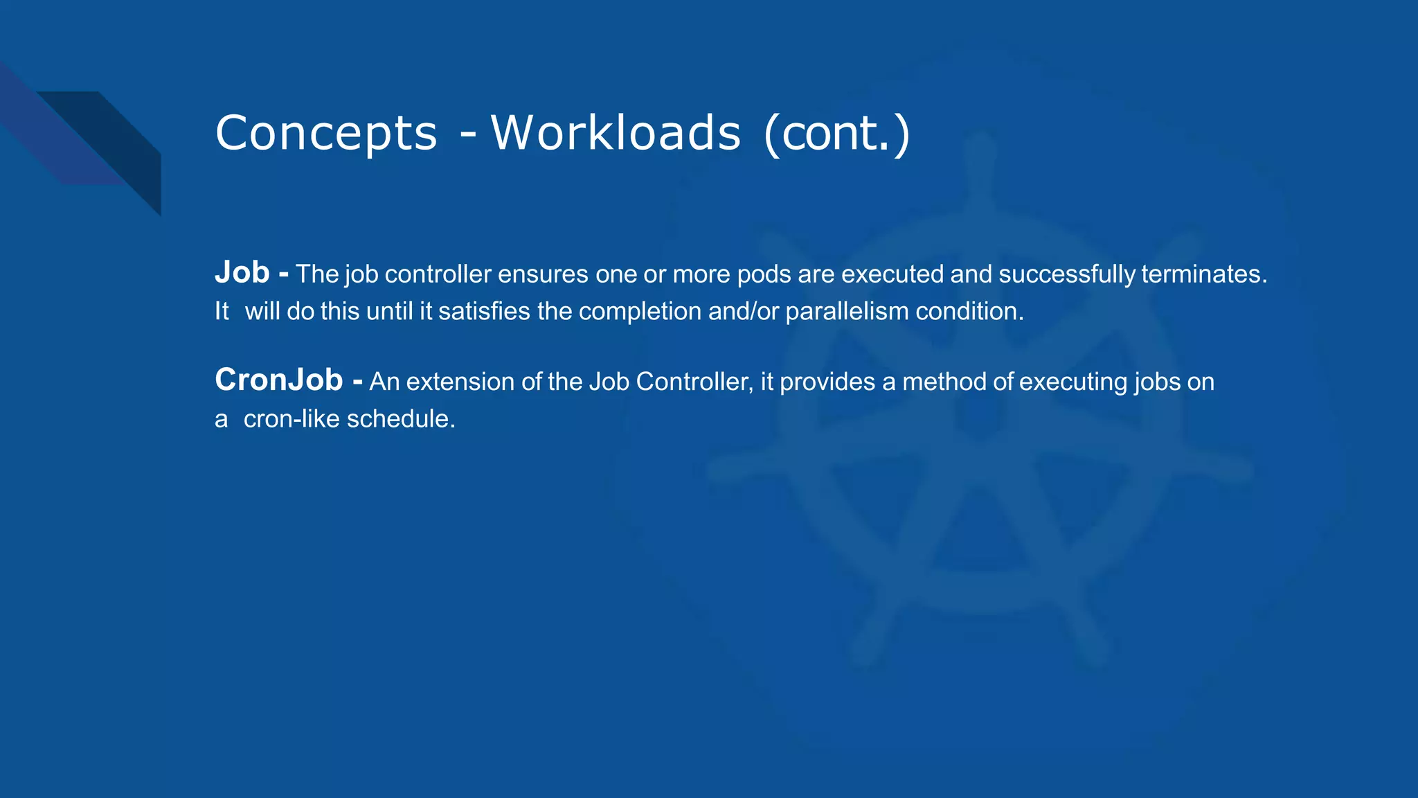 Concepts - Workloads (cont.)
Job - The job controller ensures one or more pods are executed and successfully terminates.
It will do this until it satisfies the completion and/or parallelism condition.
CronJob - An extension of the Job Controller, it provides a method of executing jobs on
a cron-like schedule.
 