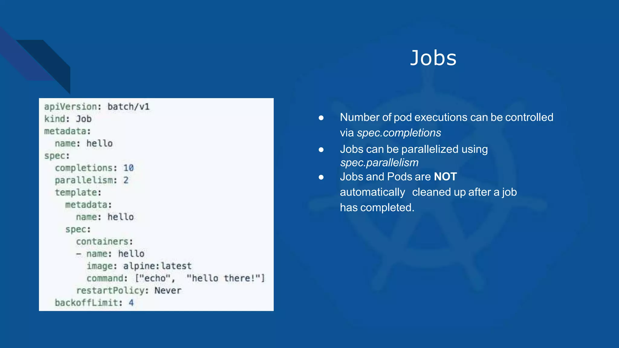 Jobs
● Number of pod executions can be controlled
via spec.completions
● Jobs can be parallelized using
spec.parallelism
● Jobs and Pods are NOT
automatically cleaned up after a job
has completed.
 