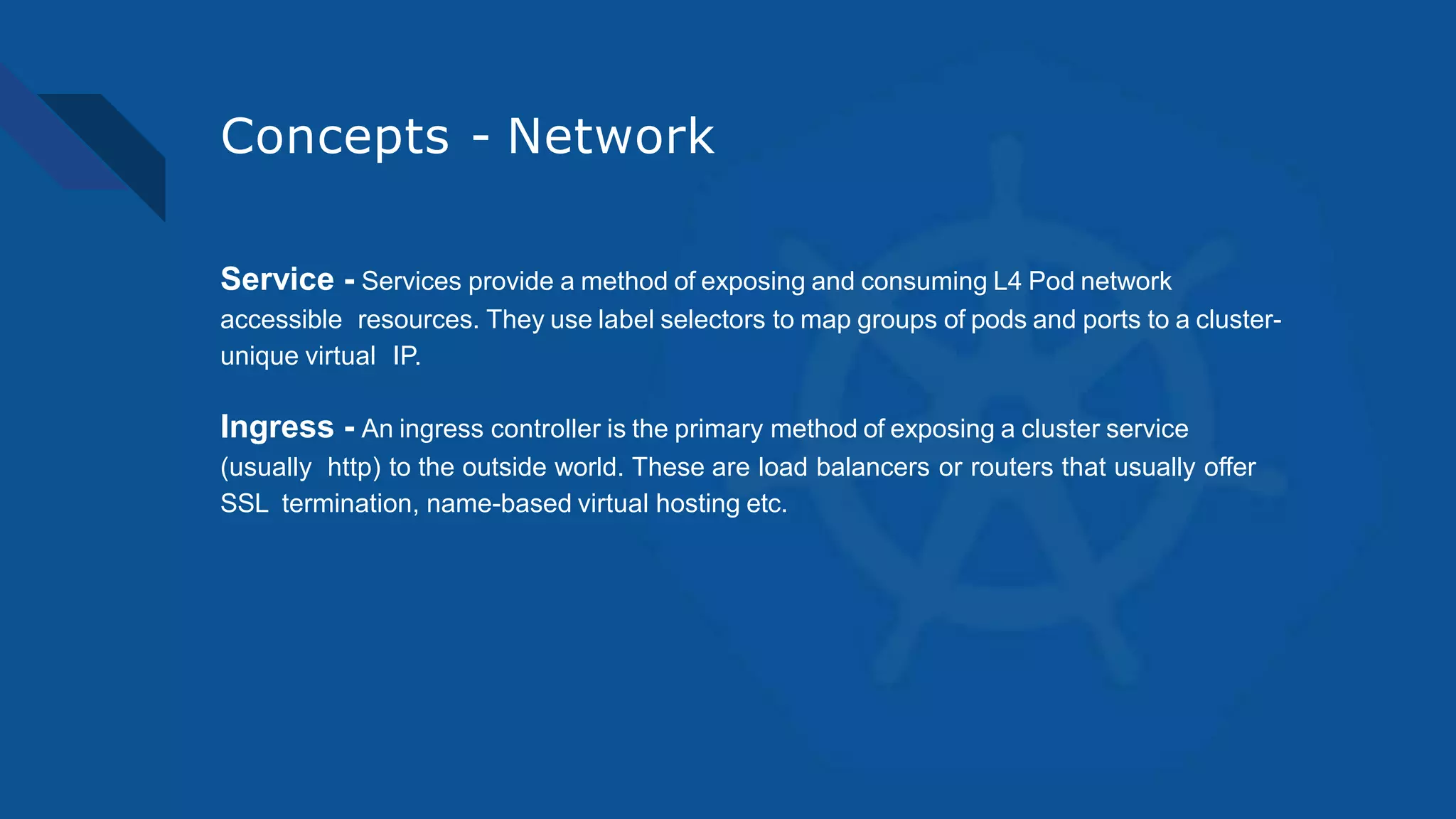 Concepts - Network
Service - Services provide a method of exposing and consuming L4 Pod network
accessible resources. They use label selectors to map groups of pods and ports to a cluster-
unique virtual IP.
Ingress - An ingress controller is the primary method of exposing a cluster service
(usually http) to the outside world. These are load balancers or routers that usually offer
SSL termination, name-based virtual hosting etc.
 