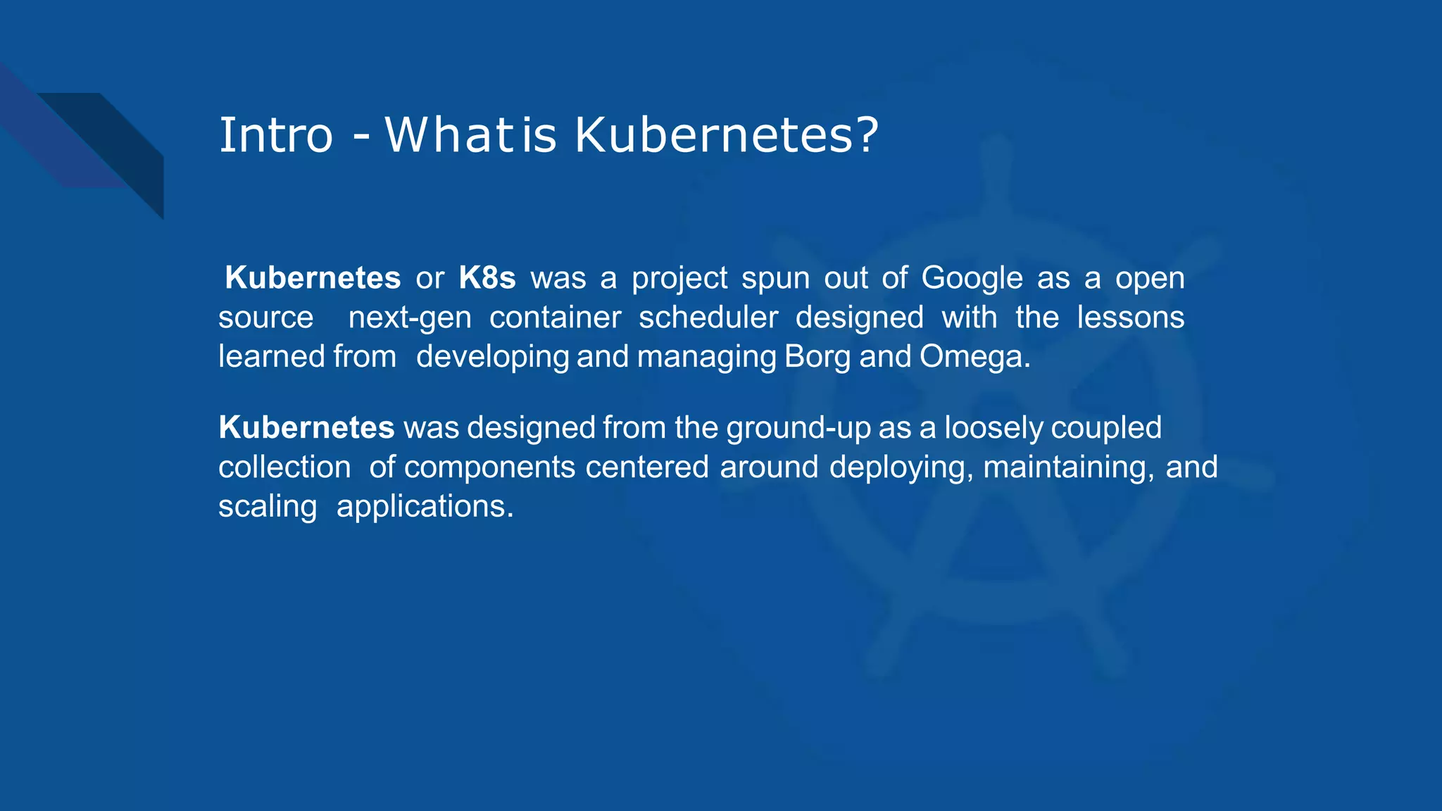Intro - Whatis Kubernetes?
Kubernetes or K8s was a project spun out of Google as a open
source next-gen container scheduler designed with the lessons
learned from developing and managing Borg and Omega.
Kubernetes was designed from the ground-up as a loosely coupled
collection of components centered around deploying, maintaining, and
scaling applications.
 