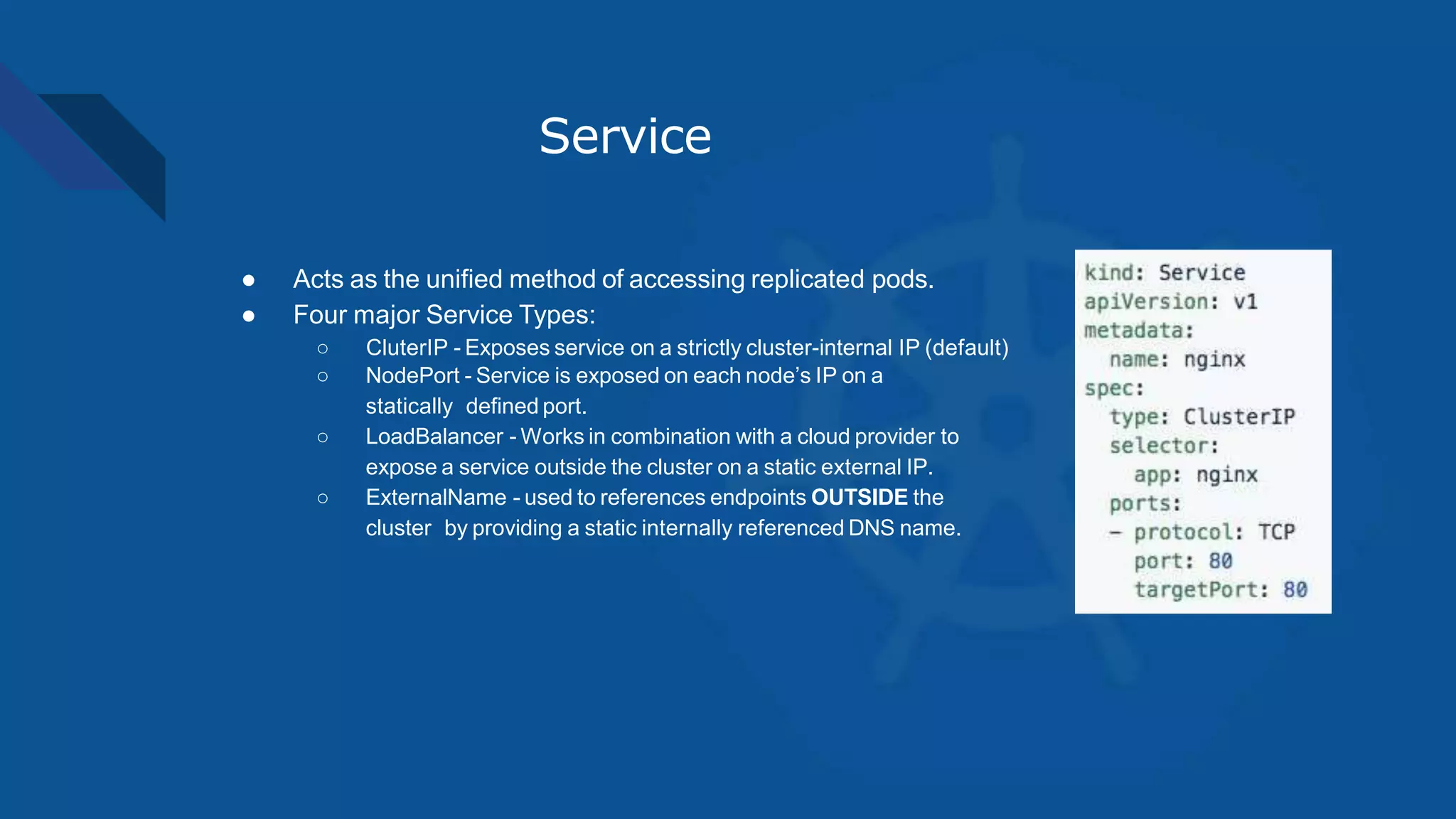 Service
● Acts as the unified method of accessing replicated pods.
● Four major Service Types:
○ CluterIP - Exposes service on a strictly cluster-internal IP (default)
○ NodePort - Service is exposed on each node’s IP on a
statically defined port.
○ LoadBalancer - Works in combination with a cloud provider to
expose a service outside the cluster on a static external IP.
○ ExternalName - used to references endpoints OUTSIDE the
cluster by providing a static internally referenced DNS name.
 