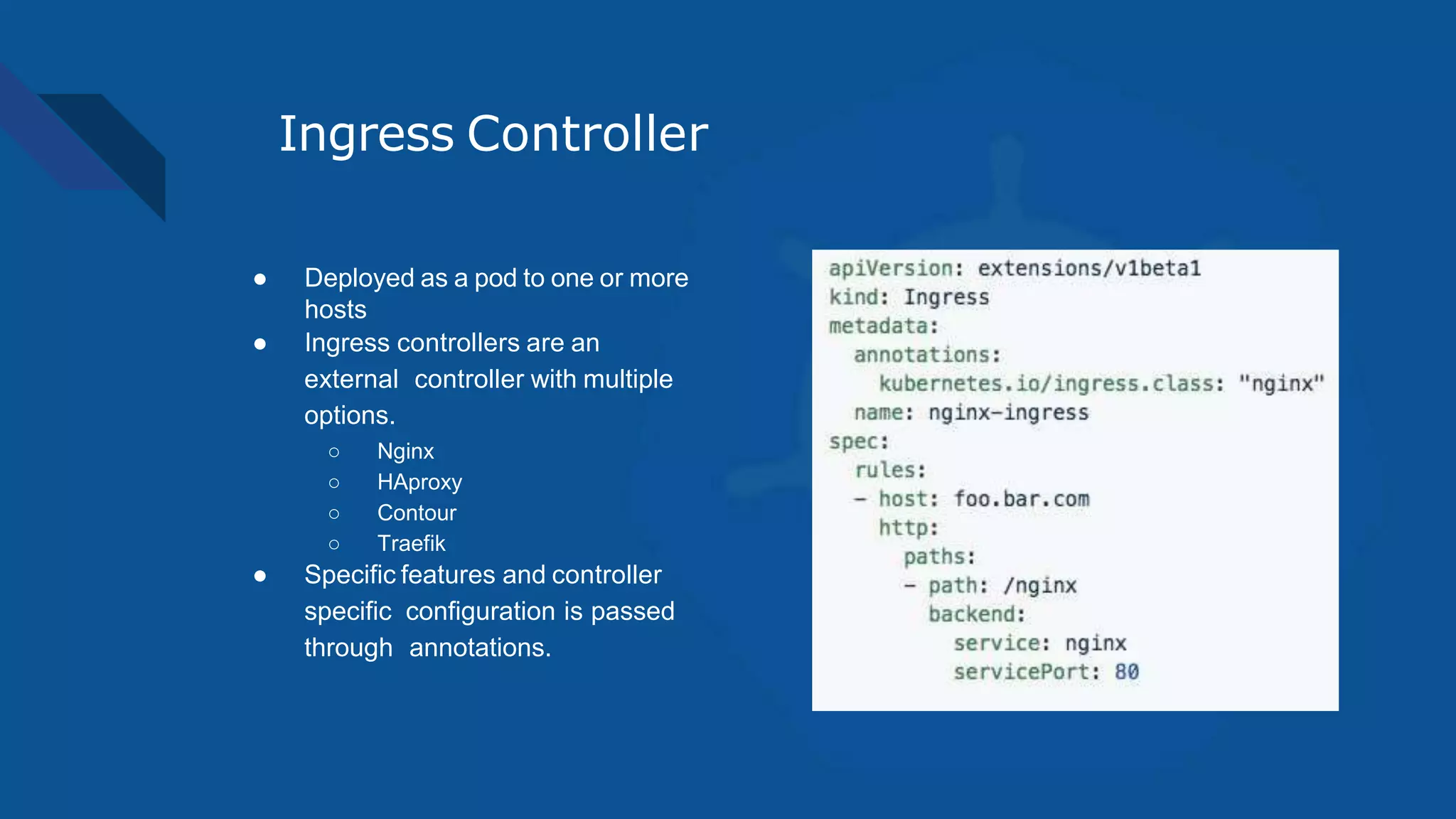 Ingress Controller
● Deployed as a pod to one or more
hosts
● Ingress controllers are an
external controller with multiple
options.
○ Nginx
○ HAproxy
○ Contour
○ Traefik
● Specific features and controller
specific configuration is passed
through annotations.
 