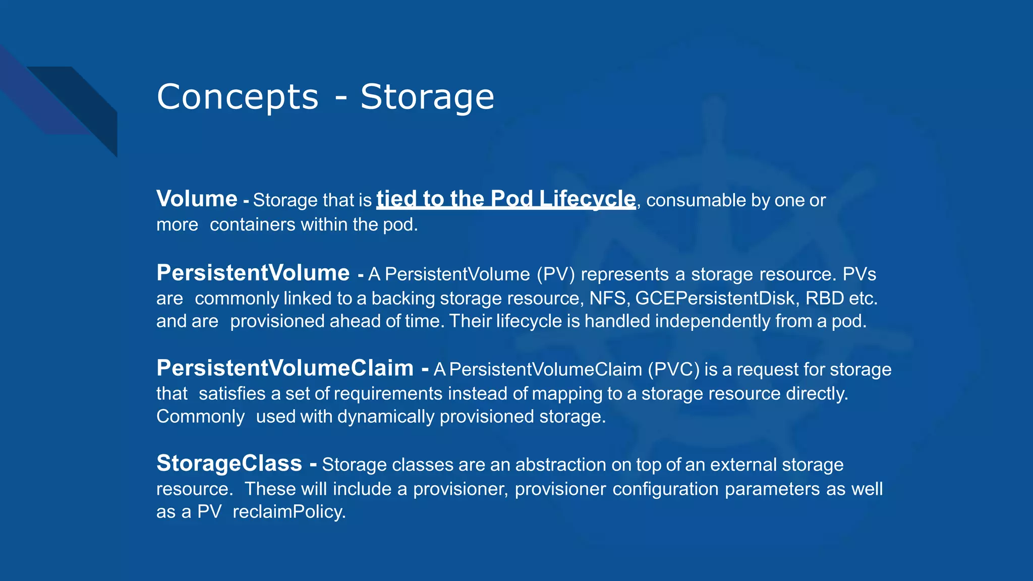 Concepts - Storage
Volume - Storage that is tied to the Pod Lifecycle, consumable by one or
more containers within the pod.
PersistentVolume - A PersistentVolume (PV) represents a storage resource. PVs
are commonly linked to a backing storage resource, NFS, GCEPersistentDisk, RBD etc.
and are provisioned ahead of time. Their lifecycle is handled independently from a pod.
PersistentVolumeClaim - A PersistentVolumeClaim (PVC) is a request for storage
that satisfies a set of requirements instead of mapping to a storage resource directly.
Commonly used with dynamically provisioned storage.
StorageClass - Storage classes are an abstraction on top of an external storage
resource. These will include a provisioner, provisioner configuration parameters as well
as a PV reclaimPolicy.
 