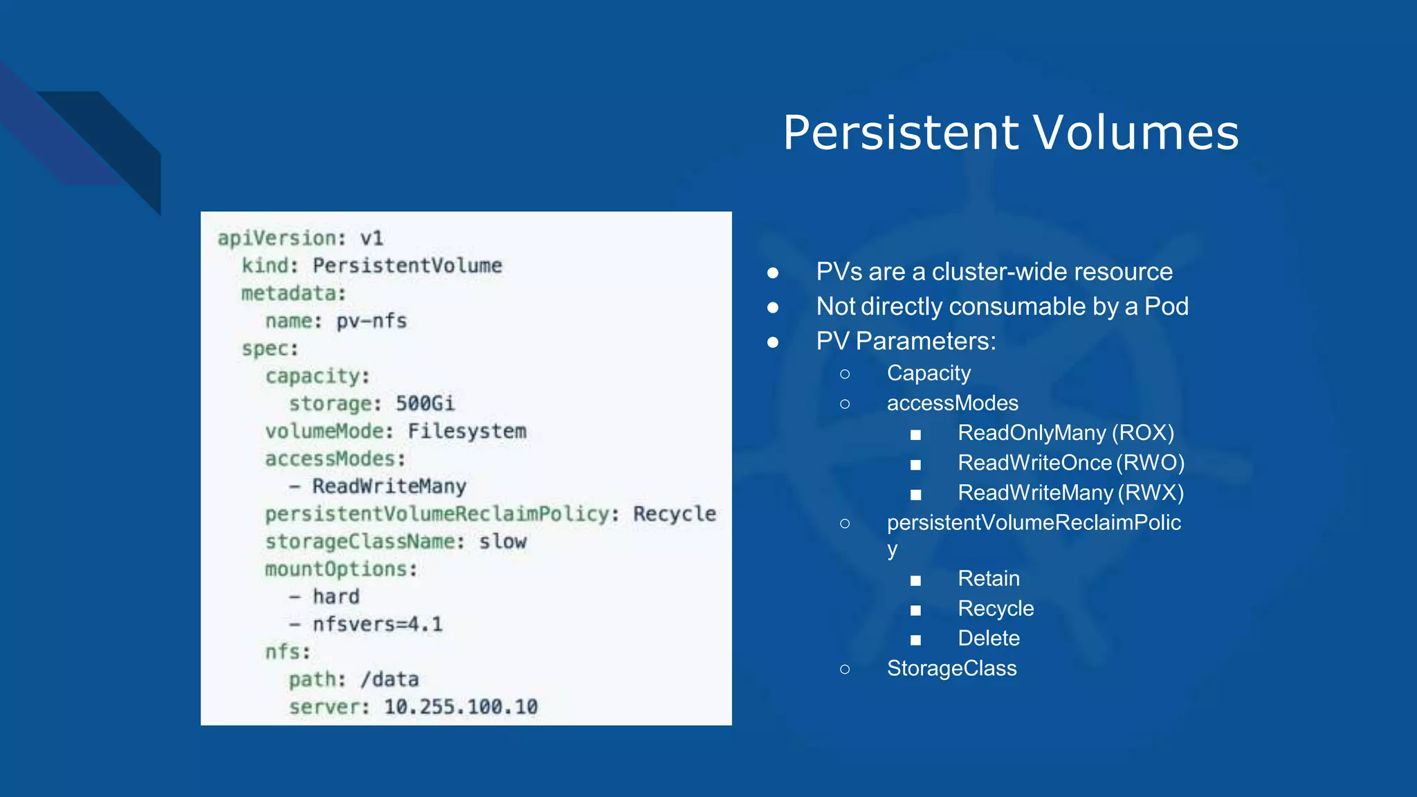 Persistent Volumes
● PVs are a cluster-wide resource
● Not directly consumable by a Pod
● PV Parameters:
○ Capacity
○ accessModes
■ ReadOnlyMany (ROX)
■ ReadWriteOnce (RWO)
■ ReadWriteMany (RWX)
○ persistentVolumeReclaimPolic
y
■ Retain
■ Recycle
■ Delete
○ StorageClass
 