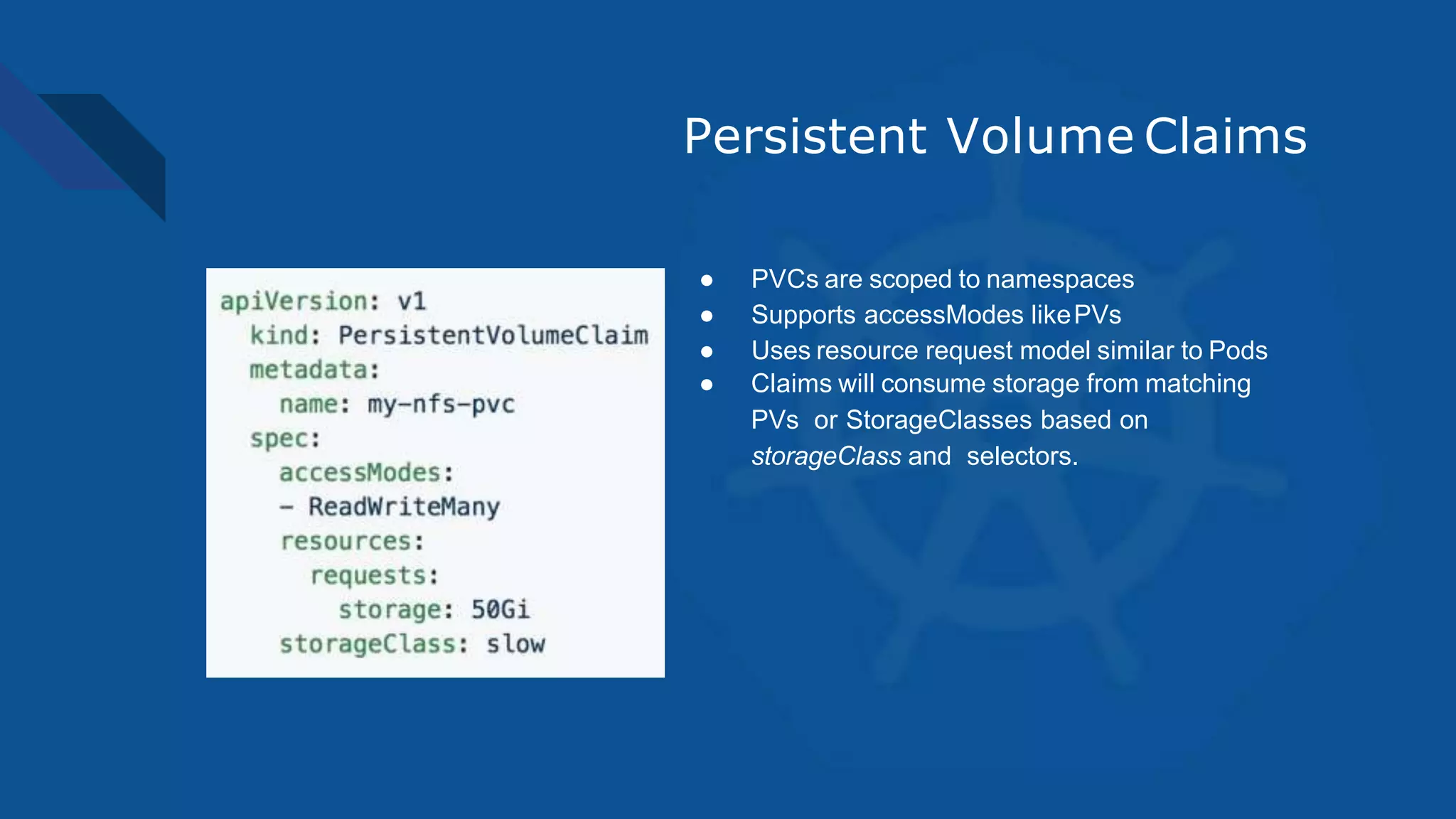 Persistent Volume Claims
● PVCs are scoped to namespaces
● Supports accessModes likePVs
● Uses resource request model similar to Pods
● Claims will consume storage from matching
PVs or StorageClasses based on
storageClass and selectors.
 