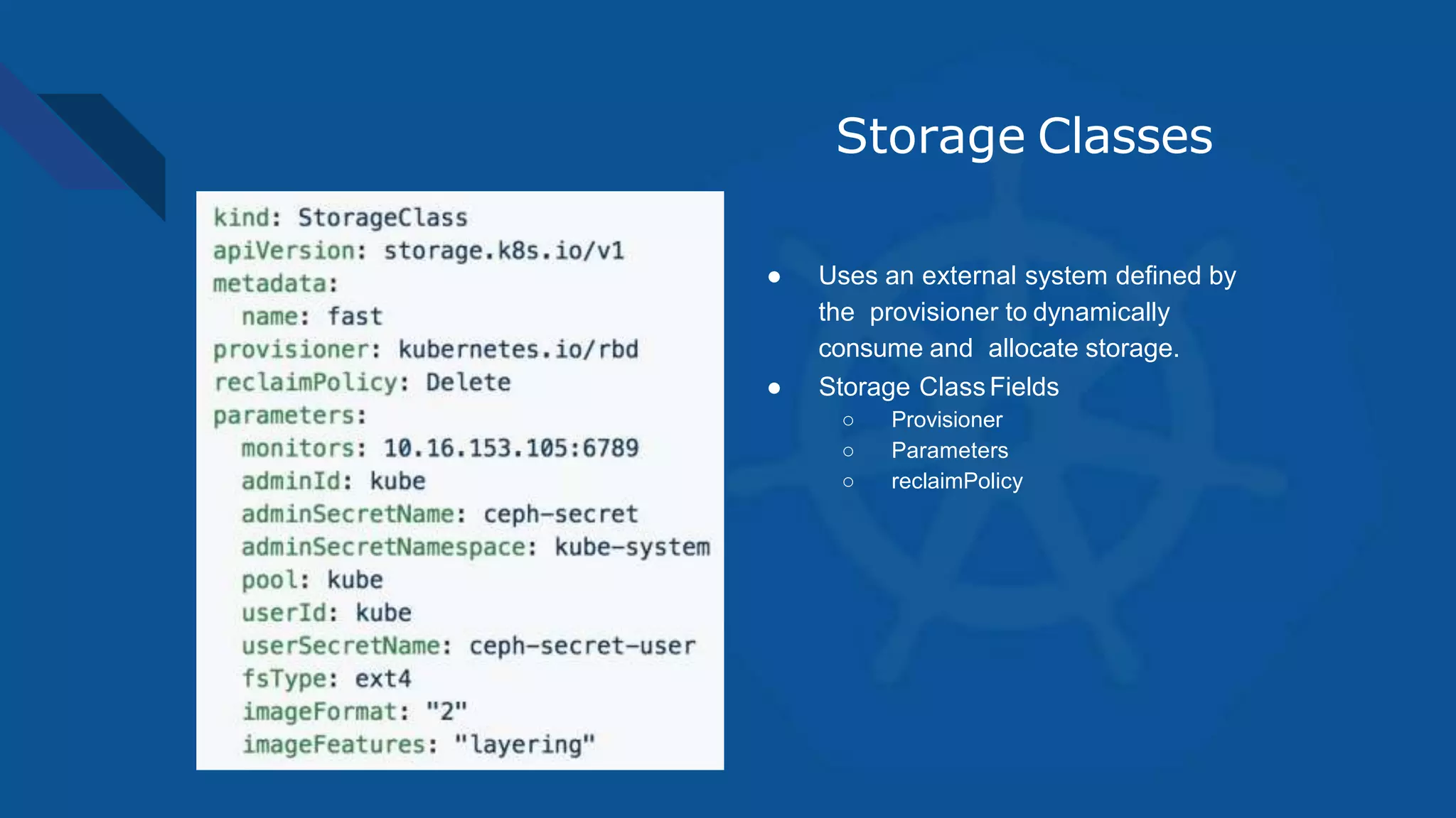 Storage Classes
● Uses an external system defined by
the provisioner to dynamically
consume and allocate storage.
● Storage ClassFields
○ Provisioner
○ Parameters
○ reclaimPolicy
 
