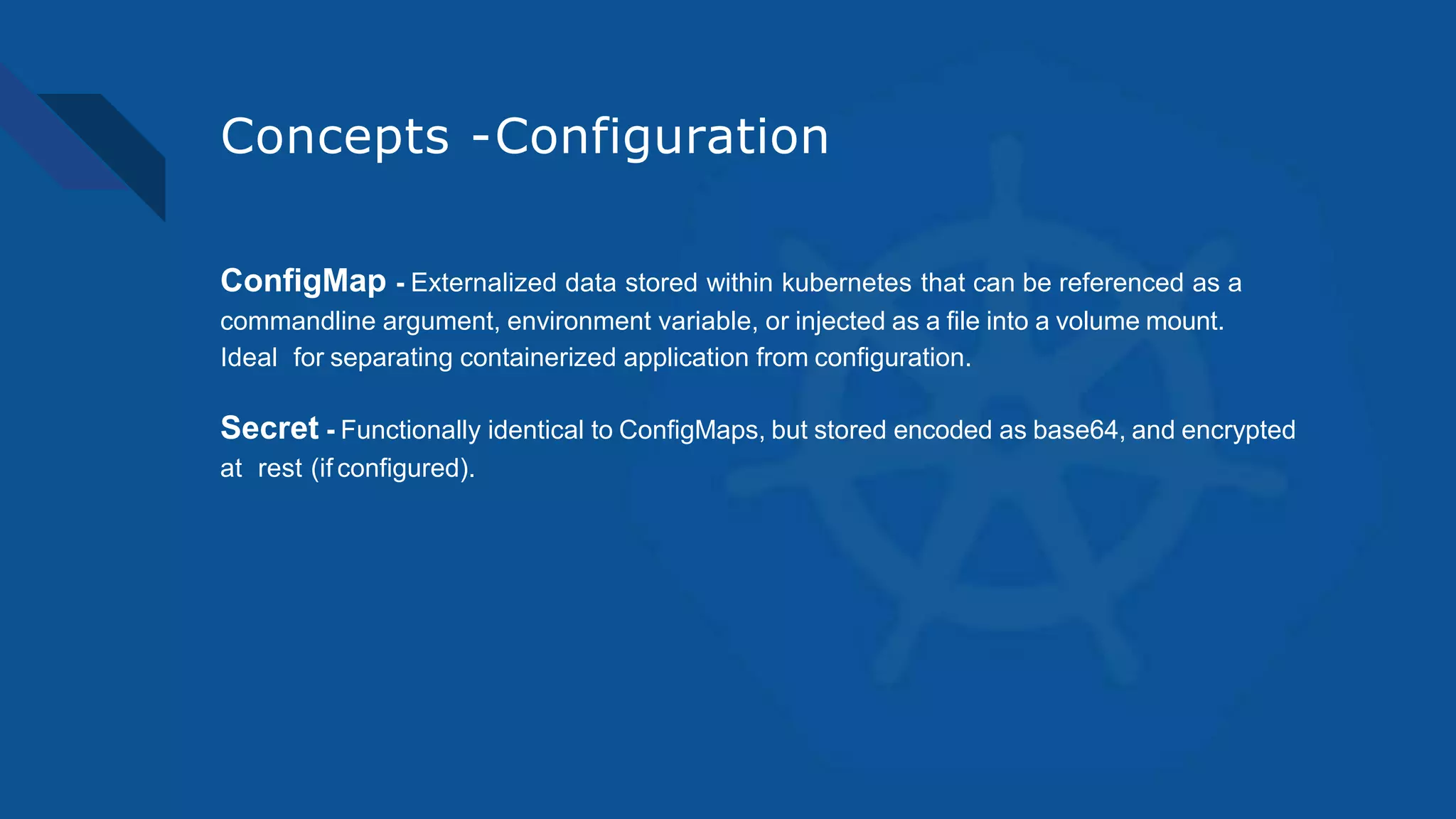 Concepts -Configuration
ConfigMap - Externalized data stored within kubernetes that can be referenced as a
commandline argument, environment variable, or injected as a file into a volume mount.
Ideal for separating containerized application from configuration.
Secret - Functionally identical to ConfigMaps, but stored encoded as base64, and encrypted
at rest (if configured).
 