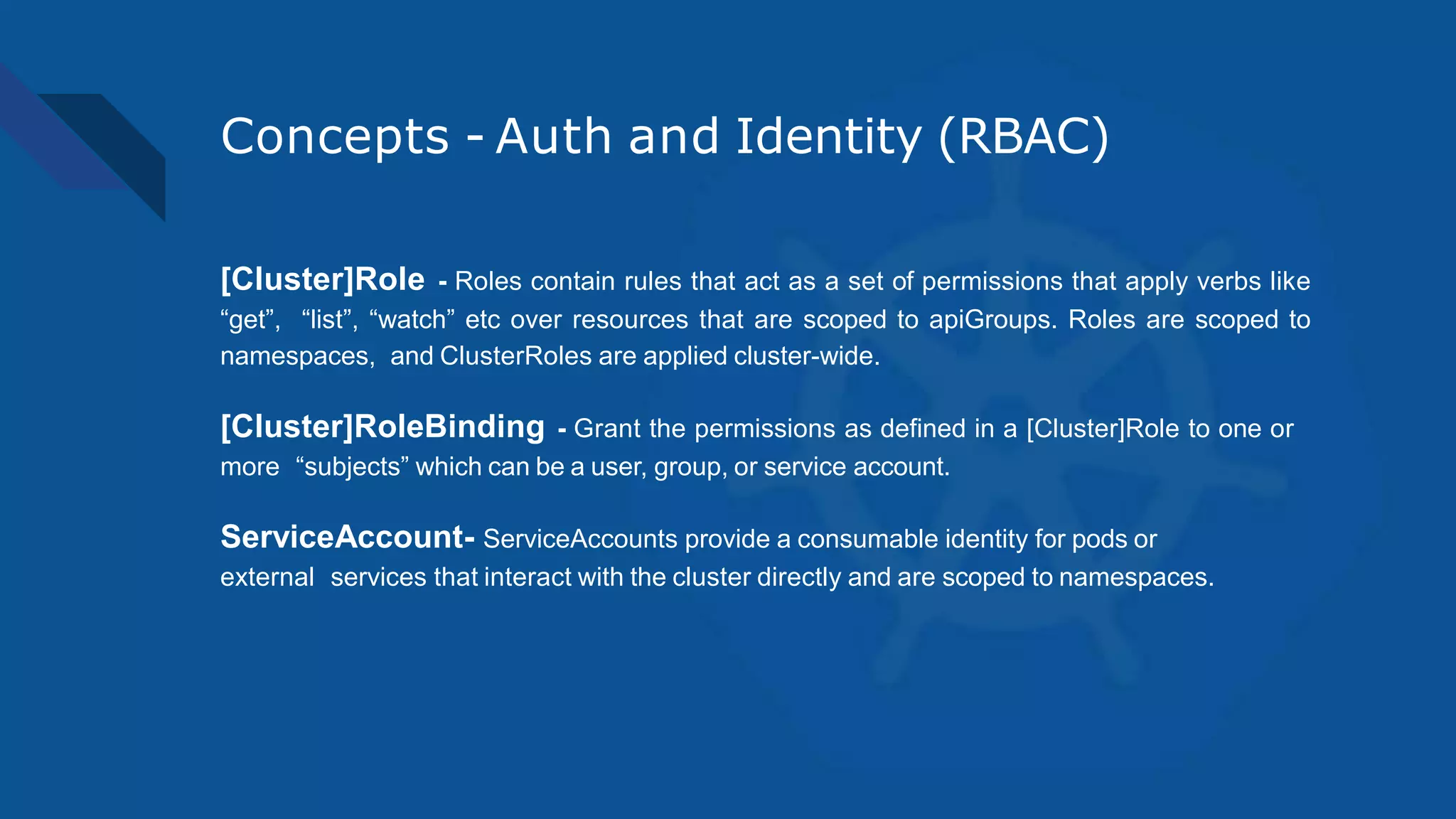 Concepts - Auth and Identity (RBAC)
[Cluster]Role - Roles contain rules that act as a set of permissions that apply verbs like
“get”, “list”, “watch” etc over resources that are scoped to apiGroups. Roles are scoped to
namespaces, and ClusterRoles are applied cluster-wide.
[Cluster]RoleBinding - Grant the permissions as defined in a [Cluster]Role to one or
more “subjects” which can be a user, group, or service account.
ServiceAccount- ServiceAccounts provide a consumable identity for pods or
external services that interact with the cluster directly and are scoped to namespaces.
 