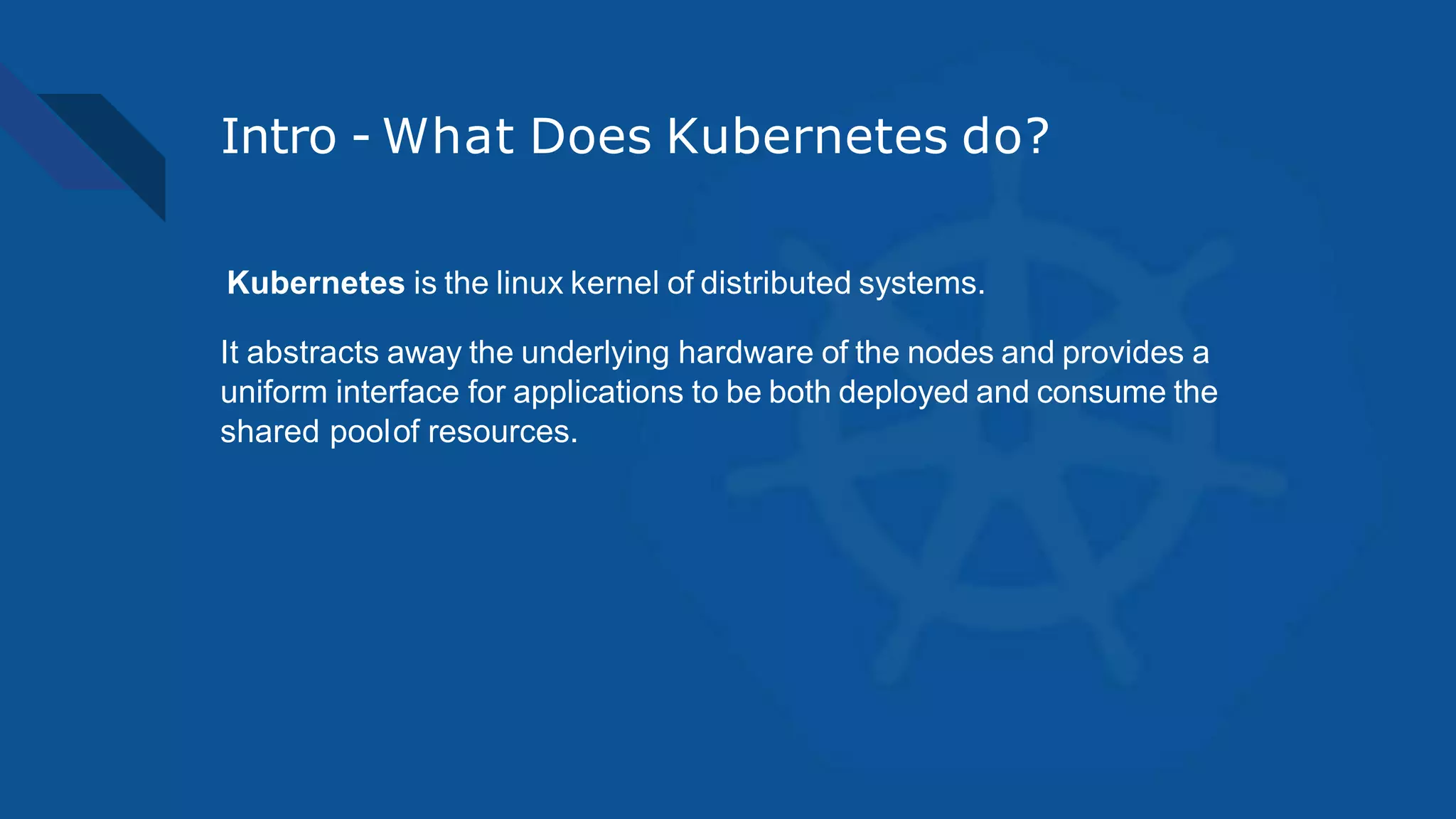 Intro - What Does Kubernetes do?
Kubernetes is the linux kernel of distributed systems.
It abstracts away the underlying hardware of the nodes and provides a
uniform interface for applications to be both deployed and consume the
shared poolof resources.
 