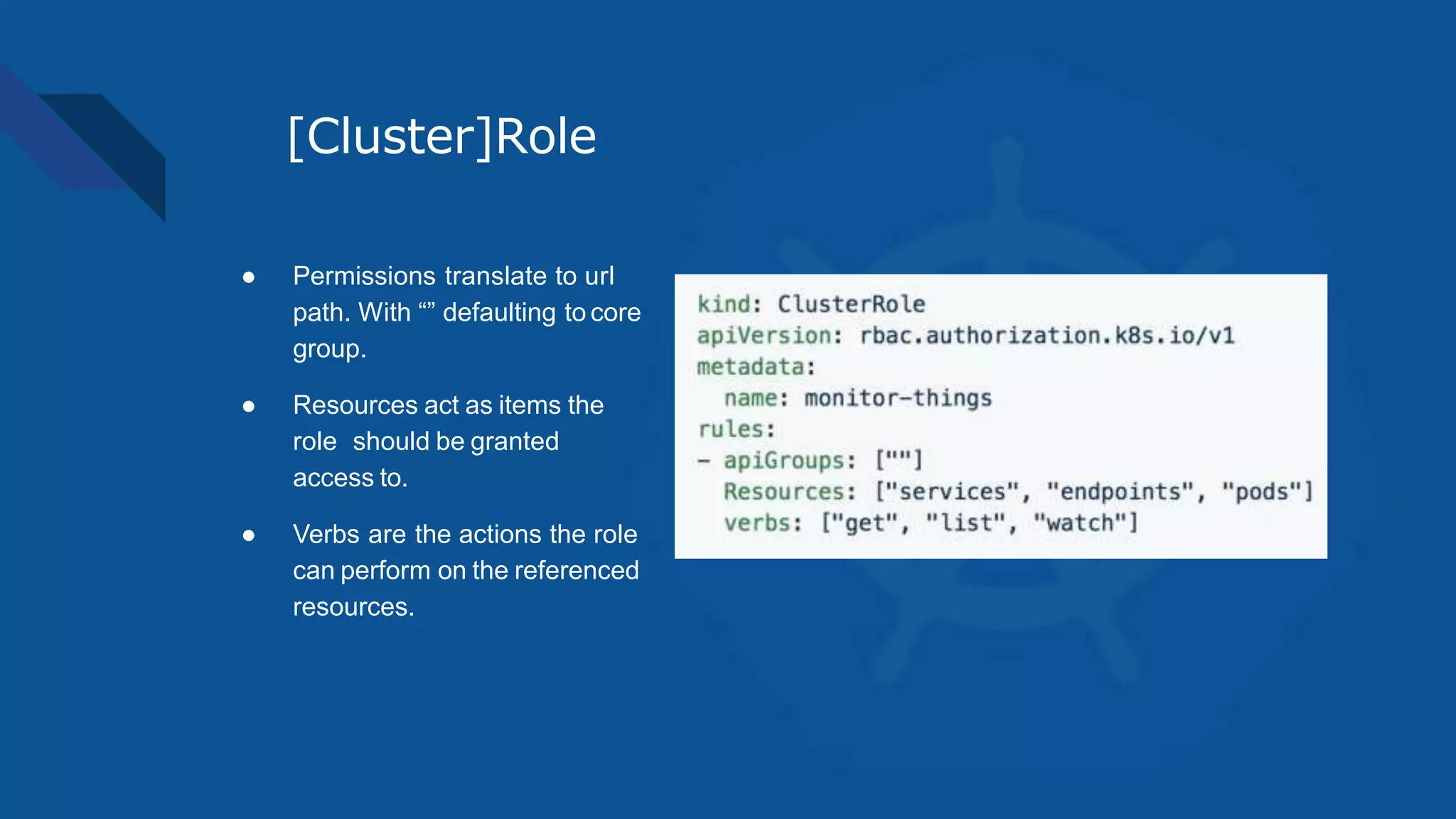 [Cluster]Role
● Permissions translate to url
path. With “” defaulting to core
group.
● Resources act as items the
role should be granted
access to.
● Verbs are the actions the role
can perform on the referenced
resources.
 