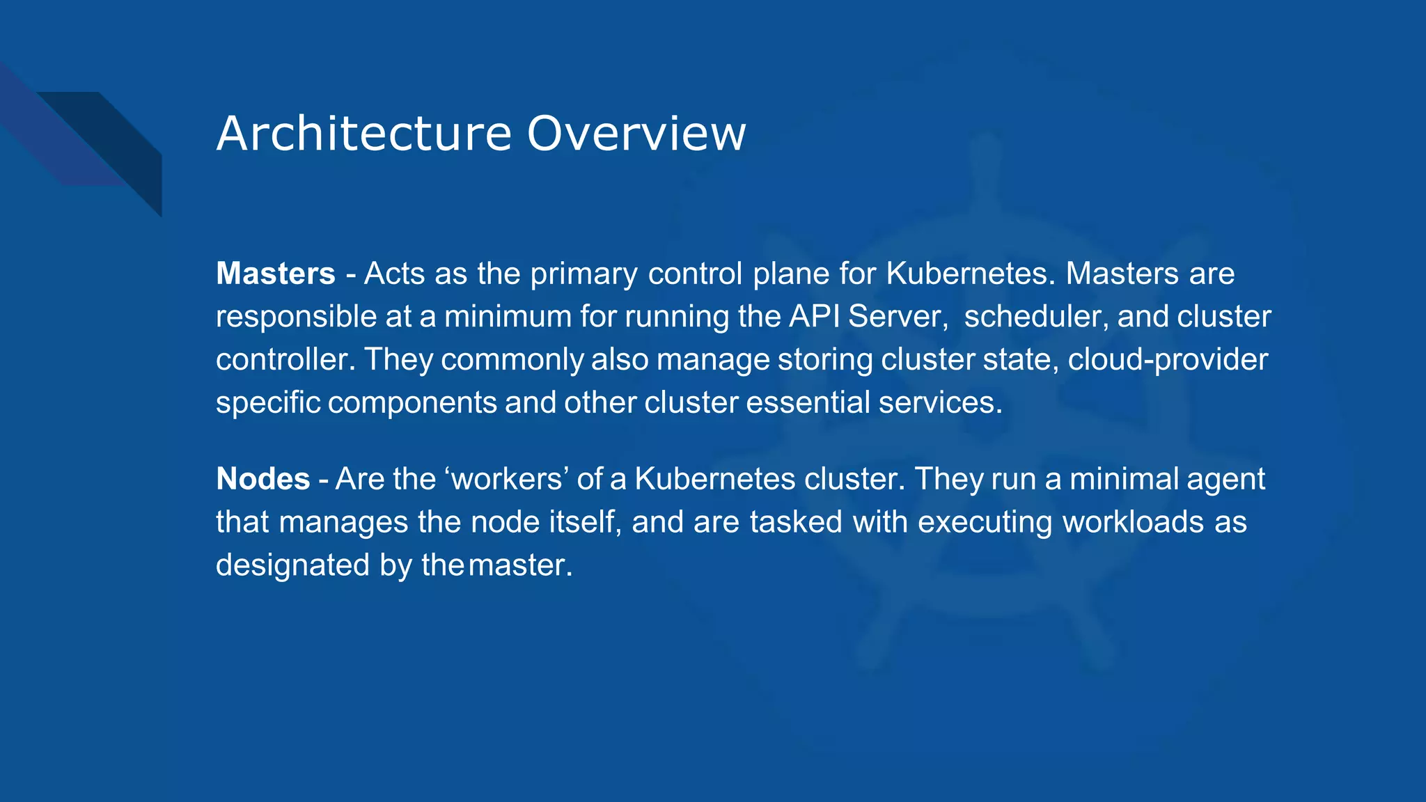 Architecture Overview
Masters - Acts as the primary control plane for Kubernetes. Masters are
responsible at a minimum for running the API Server, scheduler, and cluster
controller. They commonly also manage storing cluster state, cloud-provider
specific components and other cluster essential services.
Nodes - Are the ‘workers’ of a Kubernetes cluster. They run a minimal agent
that manages the node itself, and are tasked with executing workloads as
designated by themaster.
 