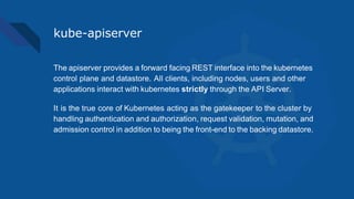 kube-apiserver
The apiserver provides a forward facing REST interface into the kubernetes
control plane and datastore. All clients, including nodes, users and other
applications interact with kubernetes strictly through the API Server.
It is the true core of Kubernetes acting as the gatekeeper to the cluster by
handling authentication and authorization, request validation, mutation, and
admission control in addition to being the front-end to the backing datastore.
 