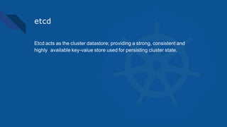 etcd
Etcd acts as the cluster datastore; providing a strong, consistent and
highly available key-value store used for persisting cluster state.
 