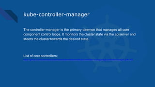 kube-controller-manager
The controller-manager is the primary daemon that manages all core
component control loops. It monitors the cluster state via the apiserver and
steers the cluster towards the desired state.
List of corecontrollers:
https://github.com/kubernetes/kubernetes/blob/master/cmd/kube-controller-manager/app/controllermanager.go#L332
 