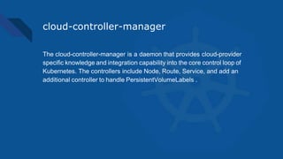 cloud-controller-manager
The cloud-controller-manager is a daemon that provides cloud-provider
specific knowledge and integration capability into the core control loop of
Kubernetes. The controllers include Node, Route, Service, and add an
additional controller to handle PersistentVolumeLabels .
 