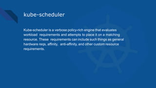 kube-scheduler
Kube-scheduler is a verbose policy-rich engine that evaluates
workload requirements and attempts to place it on a matching
resource. These requirements can include such things as general
hardware reqs, affinity, anti-affinity, and other custom resource
requirements.
 