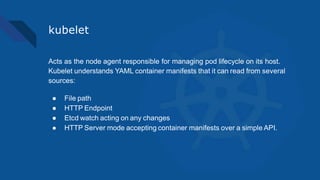 kubelet
Acts as the node agent responsible for managing pod lifecycle on its host.
Kubelet understands YAML container manifests that it can read from several
sources:
● File path
● HTTP Endpoint
● Etcd watch acting on any changes
● HTTP Server mode accepting container manifests over a simple API.
 