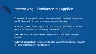 Networking - FundamentalsApplied
Containers in a pod exist within the same network namespace and share
an IP; allowing for intrapod communication over localhost.
Pods are given a cluster unique IP for the duration of its lifecycle, but the
pods themselves are fundamentally ephemeral.
Services are given a persistent cluster unique IP that spans the Pods
lifecycle.
External Connectivity is generally handed by an integrated cloud provider
or other external entity (load balancer)
 