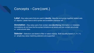 Concepts - Core(cont.)
Label - Key-value pairs that are used to identify, describe and group together related sets
of objects. Labels have a strict syntax and available character set. *
Annotation - Key-value pairs that contain non-identifying information or metadata.
Annotations do not have the the syntax limitations as labels and can contain structured
or unstructured data.
Selector - Selectors use labels to filter or select objects. Both equality-based (=, ==, !=)
or simple key-value matching selectors are supported.
* https://kubernetes.io/docs/concepts/overview/working-with-objects/labels/#syntax-and-character-set
 
