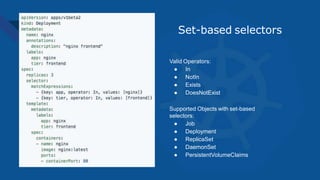 Set-based selectors
Valid Operators:
● In
● NotIn
● Exists
● DoesNotExist
Supported Objects with set-based
selectors:
● Job
● Deployment
● ReplicaSet
● DaemonSet
● PersistentVolumeClaims
 