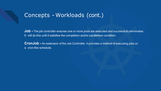 Concepts - Workloads (cont.)
Job - The job controller ensures one or more pods are executed and successfully terminates.
It will do this until it satisfies the completion and/or parallelism condition.
CronJob - An extension of the Job Controller, it provides a method of executing jobs on
a cron-like schedule.
 