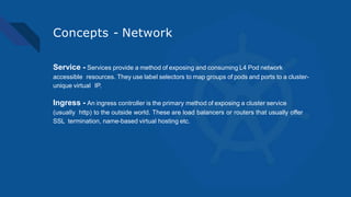 Concepts - Network
Service - Services provide a method of exposing and consuming L4 Pod network
accessible resources. They use label selectors to map groups of pods and ports to a cluster-
unique virtual IP.
Ingress - An ingress controller is the primary method of exposing a cluster service
(usually http) to the outside world. These are load balancers or routers that usually offer
SSL termination, name-based virtual hosting etc.
 