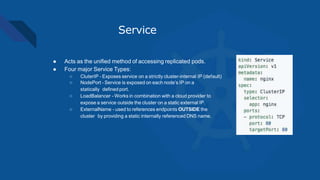Service
● Acts as the unified method of accessing replicated pods.
● Four major Service Types:
○ CluterIP - Exposes service on a strictly cluster-internal IP (default)
○ NodePort - Service is exposed on each node’s IP on a
statically defined port.
○ LoadBalancer - Works in combination with a cloud provider to
expose a service outside the cluster on a static external IP.
○ ExternalName - used to references endpoints OUTSIDE the
cluster by providing a static internally referenced DNS name.
 