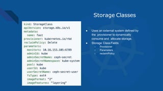 Storage Classes
● Uses an external system defined by
the provisioner to dynamically
consume and allocate storage.
● Storage ClassFields
○ Provisioner
○ Parameters
○ reclaimPolicy
 