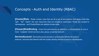 Concepts - Auth and Identity (RBAC)
[Cluster]Role - Roles contain rules that act as a set of permissions that apply verbs like
“get”, “list”, “watch” etc over resources that are scoped to apiGroups. Roles are scoped to
namespaces, and ClusterRoles are applied cluster-wide.
[Cluster]RoleBinding - Grant the permissions as defined in a [Cluster]Role to one or
more “subjects” which can be a user, group, or service account.
ServiceAccount- ServiceAccounts provide a consumable identity for pods or
external services that interact with the cluster directly and are scoped to namespaces.
 