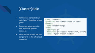 [Cluster]Role
● Permissions translate to url
path. With “” defaulting to core
group.
● Resources act as items the
role should be granted
access to.
● Verbs are the actions the role
can perform on the referenced
resources.
 