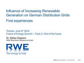 Influence of Increasing Renewable
Generation on German Distribution Grids
First experiences

Toronto, June 8th 2012
Future of Energy Summit – Track 2: Grid of the future
Dr. Stefan Küppers
RWE Rhein-Ruhr Netzservice GmbH




                                             RWE Rhein-Ruhr Netzservice   8th of June 2012   PAGE 1
 