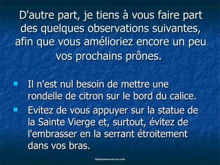 D'autre part, je tiens à vous faire part des quelques observations suivantes, afin que vous amélioriez encore un peu vos prochains prônes.   Il n'est nul besoin de mettre une rondelle de citron sur le bord du calice. Evitez de vous appuyer sur la statue de la Sainte Vierge et, surtout, évitez de l'embrasser en la serrant étroitement dans vos bras. 