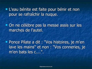 L'eau bénite est faite pour bénir et non pour se rafraîchir la nuque. On ne célèbre pas la messe assis sur les marches de l'autel. Ponce Pilate a dit : "Vos histoires, je m'en lave les mains" et non : "Vos conneries, je m'en bats les c....". 