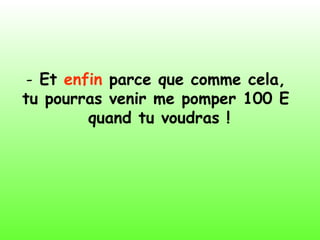 - Et enfin parce que comme cela,
tu pourras venir me pomper 100 E
quand tu voudras !
 