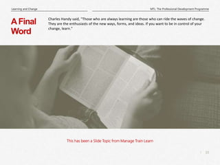 10
|
MTL: The Professional Development Programme
Learning and Change
This has been a Slide Topic from Manage Train Learn
AFinal
Word
Charles Handy said, "Those who are always learning are those who can ride the waves of change.
They are the enthusiasts of the new ways, forms, and ideas. If you want to be in control of your
change, learn."
 