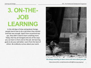 5
|
MTL: The Professional Development Programme
Learning and Change
https://www.flickr.com/photos/16210667@N02/13913799774/
Be always wanting to learn more and more about your job
3. ON-THE-
JOB
LEARNING
In the old days of slow and gradual change,
people learnt how to do a job when they started
and that was enough. Apart from occasional top-
ups, they didn't need to learn anything more.
Today, that has all changed and one of the ways
you can learn is from and on the job. Set learning
goals to do your job better. Learn from the best of
others. Be endlessly curious about your work.
 