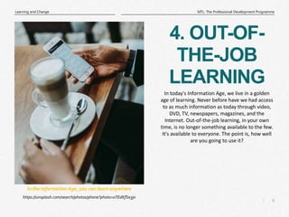 6
|
MTL: The Professional Development Programme
Learning and Change
4. OUT-OF-
THE-JOB
LEARNING
https://unsplash.com/search/photos/phone?photo=oTEdKfSe3j0
In the Information Age, you can learn anywhere
In today's Information Age, we live in a golden
age of learning. Never before have we had access
to as much information as today through video,
DVD, TV, newspapers, magazines, and the
Internet. Out-of-the-job learning, in your own
time, is no longer something available to the few.
It's available to everyone. The point is, how well
are you going to use it?
 