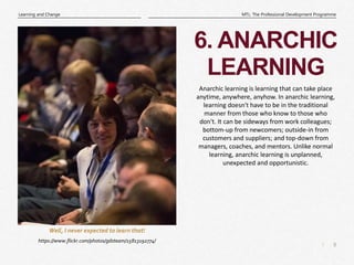 8
|
MTL: The Professional Development Programme
Learning and Change
6. ANARCHIC
LEARNING
https://www.flickr.com/photos/gdsteam/15813192774/
Well, I never expected to learn that!
Anarchic learning is learning that can take place
anytime, anywhere, anyhow. In anarchic learning,
learning doesn't have to be in the traditional
manner from those who know to those who
don't. It can be sideways from work colleagues;
bottom-up from newcomers; outside-in from
customers and suppliers; and top-down from
managers, coaches, and mentors. Unlike normal
learning, anarchic learning is unplanned,
unexpected and opportunistic.
 